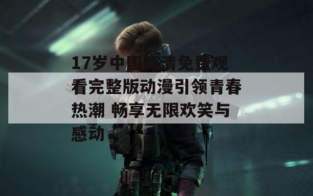 17岁中国高清免费观看完整版动漫引领青春热潮 畅享无限欢笑与感动