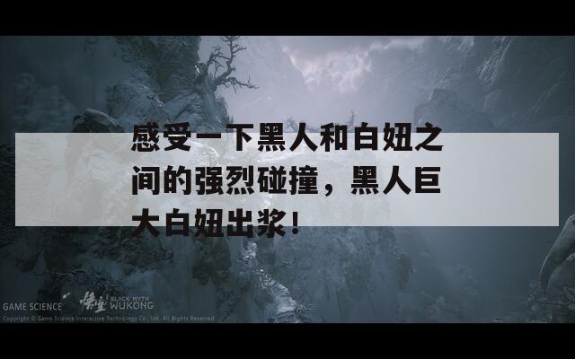 感受一下黑人和白妞之间的强烈碰撞，黑人巨大白妞出浆！