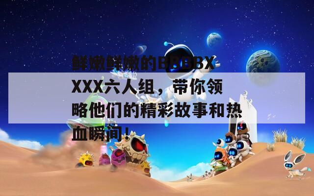 鲜嫩鲜嫩的BBBBXXXX六人组，带你领略他们的精彩故事和热血瞬间！