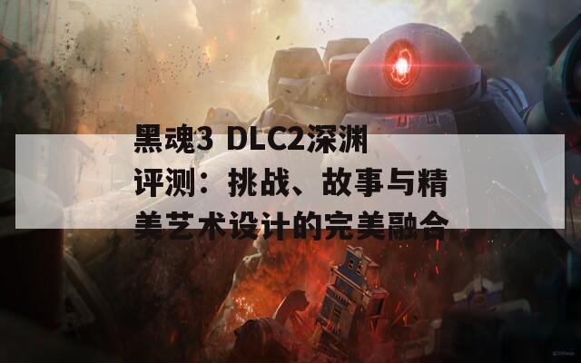 黑魂3 DLC2深渊评测：挑战、故事与精美艺术设计的完美融合