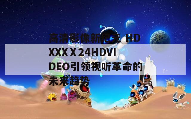 高清影像新纪元 HDXXXⅩ24HDVIDEO引领视听革命的未来趋势