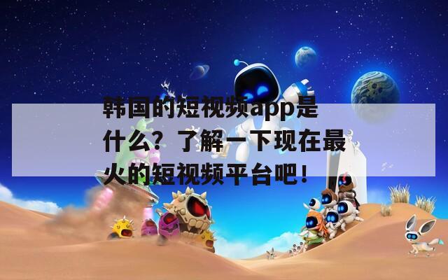 韩国的短视频app是什么？了解一下现在最火的短视频平台吧！