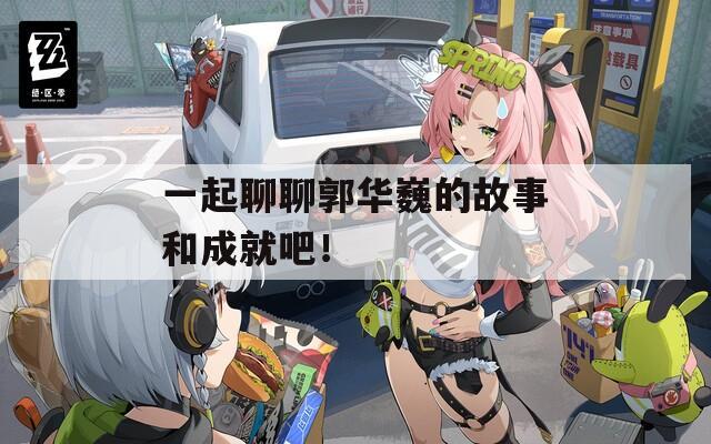 一起聊聊郭华巍的故事和成就吧！