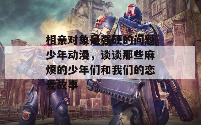 相亲对象是强硬的问题少年动漫，谈谈那些麻烦的少年们和我们的恋爱故事