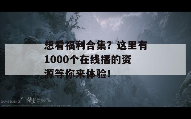 想看福利合集？这里有1000个在线播的资源等你来体验！