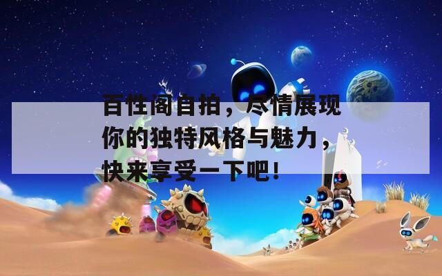 百性阁自拍，尽情展现你的独特风格与魅力，快来享受一下吧！