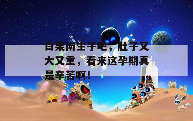 白果南生子吧，肚子又大又重，看来这孕期真是辛苦啊！