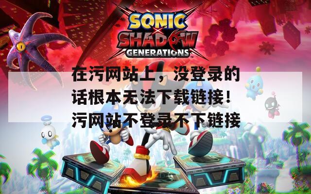 在污网站上，没登录的话根本无法下载链接！污网站不登录不下链接
