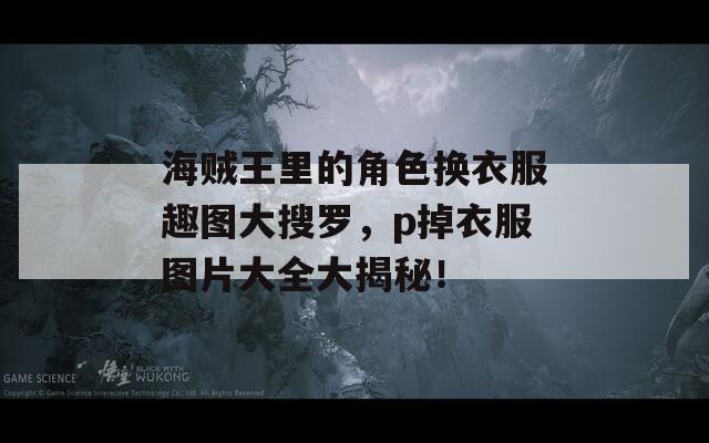 海贼王里的角色换衣服趣图大搜罗，p掉衣服图片大全大揭秘！