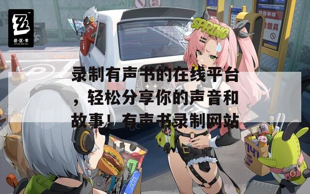 录制有声书的在线平台，轻松分享你的声音和故事！有声书录制网站