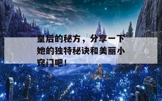 皇后的秘方，分享一下她的独特秘诀和美丽小窍门吧！