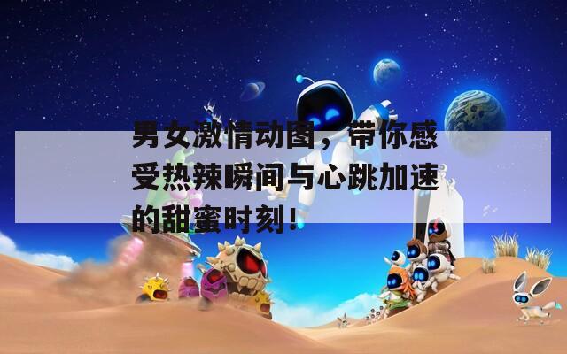 男女激情动图，带你感受热辣瞬间与心跳加速的甜蜜时刻！