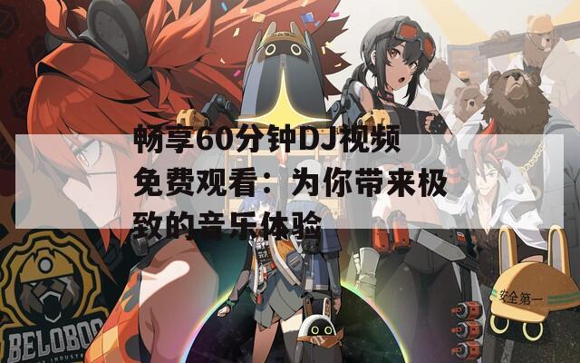 畅享60分钟DJ视频免费观看：为你带来极致的音乐体验