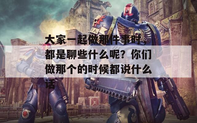 大家一起做那件事时，都是聊些什么呢？你们做那个的时候都说什么话