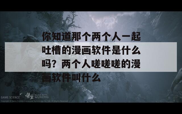 你知道那个两个人一起吐槽的漫画软件是什么吗？两个人嗟嗟嗟的漫画软件叫什么