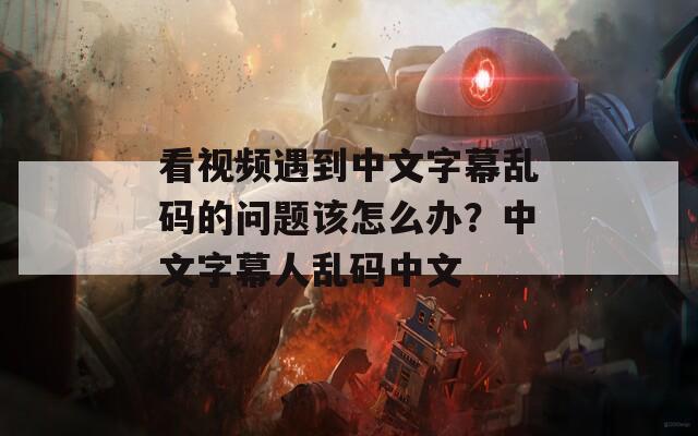 看视频遇到中文字幕乱码的问题该怎么办？中文字幕人乱码中文