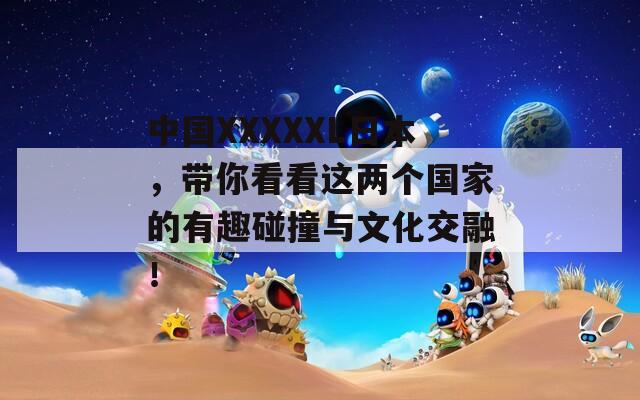 中国XXXXXL日本，带你看看这两个国家的有趣碰撞与文化交融！