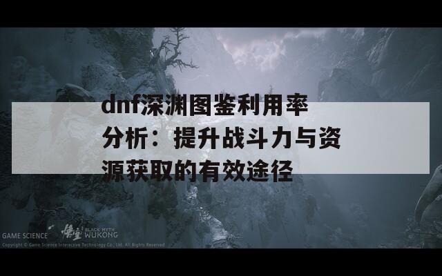 dnf深渊图鉴利用率分析：提升战斗力与资源获取的有效途径