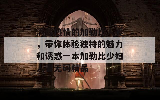满载热情的加勒比人妻，带你体验独特的魅力和诱惑一本加勒比少妇人妻无码精品