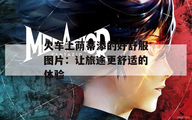 火车上荫蒂添的好舒服图片：让旅途更舒适的体验