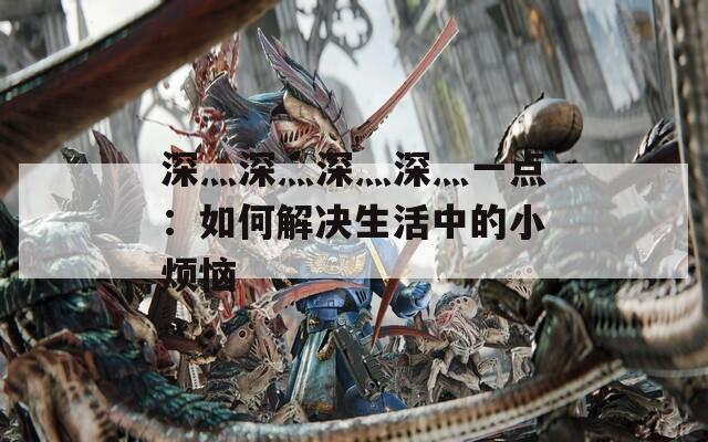 深灬深灬深灬深灬一点：如何解决生活中的小烦恼