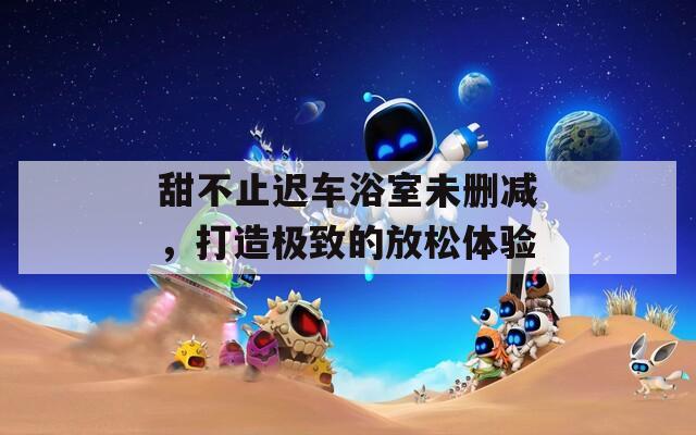 甜不止迟车浴室未删减，打造极致的放松体验
