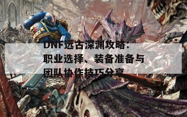 DNF远古深渊攻略：职业选择、装备准备与团队协作技巧分享