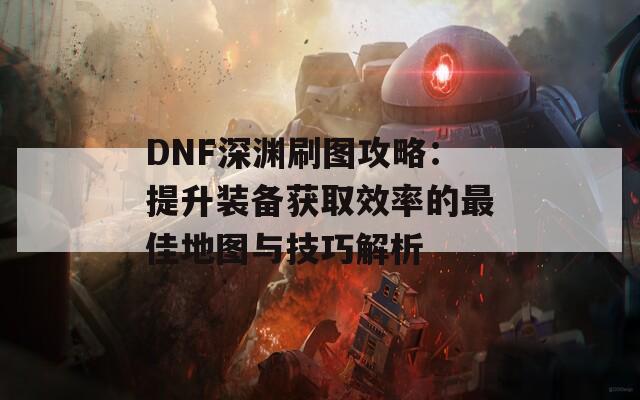DNF深渊刷图攻略：提升装备获取效率的最佳地图与技巧解析