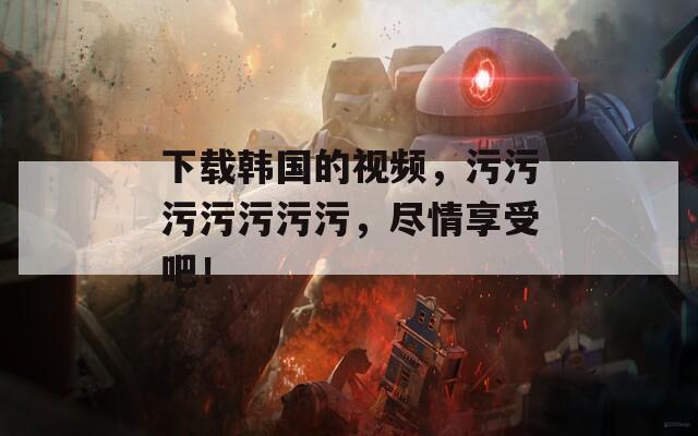 下载韩国的视频，污污污污污污污，尽情享受吧！
