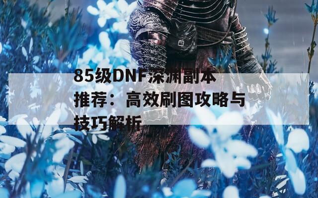 85级DNF深渊副本推荐：高效刷图攻略与技巧解析