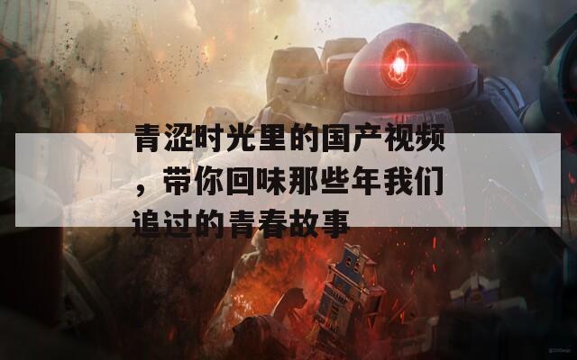 青涩时光里的国产视频，带你回味那些年我们追过的青春故事