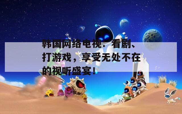 韩国网络电视：看剧、打游戏，享受无处不在的视听盛宴！