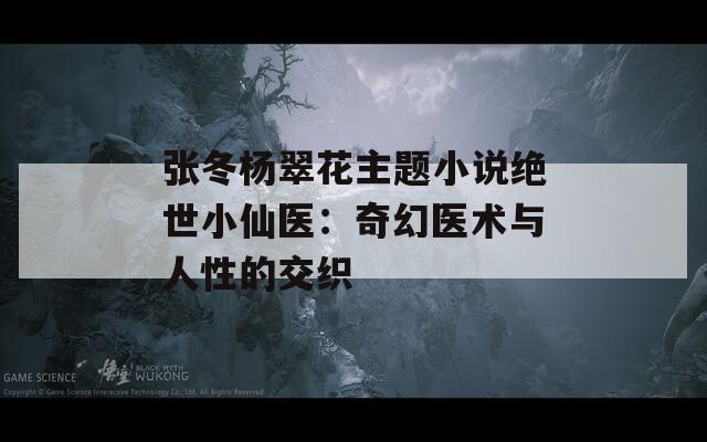张冬杨翠花主题小说绝世小仙医：奇幻医术与人性的交织