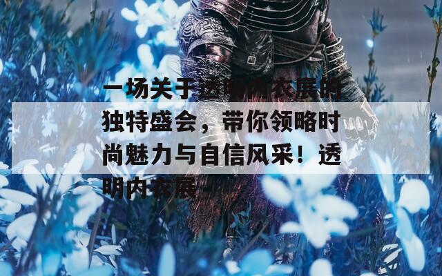 一场关于透明内衣展的独特盛会，带你领略时尚魅力与自信风采！透明内衣展