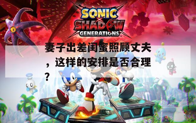 妻子出差闺蜜照顾丈夫，这样的安排是否合理？