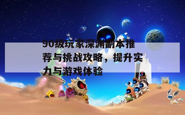 90级玩家深渊副本推荐与挑战攻略，提升实力与游戏体验