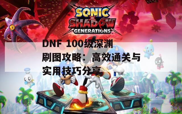 DNF 100级深渊刷图攻略：高效通关与实用技巧分享