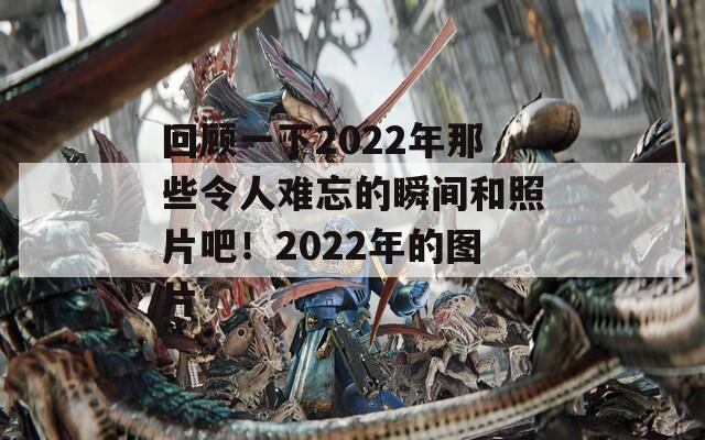 回顾一下2022年那些令人难忘的瞬间和照片吧！2022年的图片
