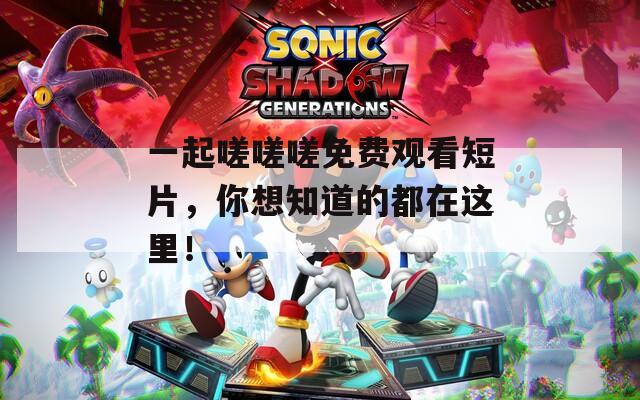 一起嗟嗟嗟免费观看短片，你想知道的都在这里！