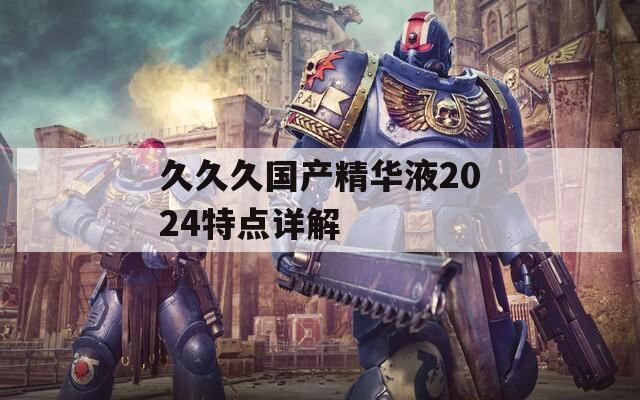久久久国产精华液2024特点详解