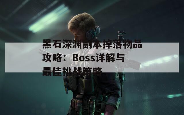 黑石深渊副本掉落物品攻略：Boss详解与最佳挑战策略
