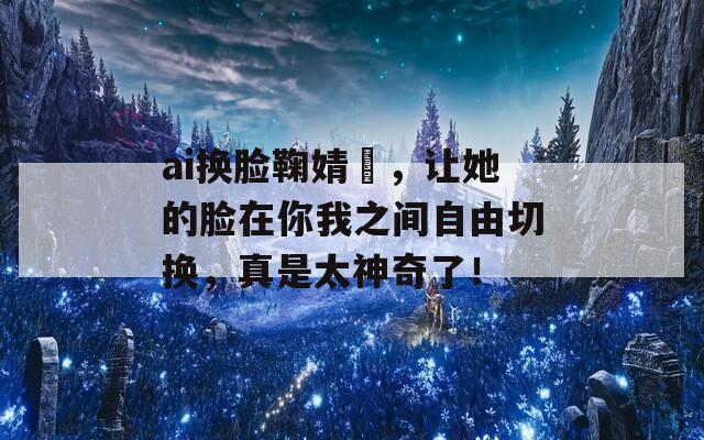 ai换脸鞠婧祎，让她的脸在你我之间自由切换，真是太神奇了！
