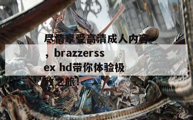 尽情享受高清成人内容，brazzerssex hd带你体验极致之旅！