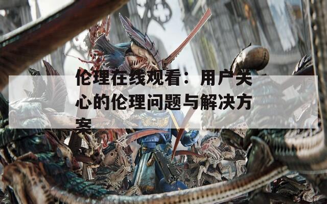 伦理在线观看：用户关心的伦理问题与解决方案
