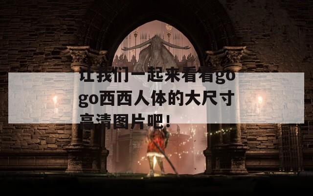 让我们一起来看看gogo西西人体的大尺寸高清图片吧！