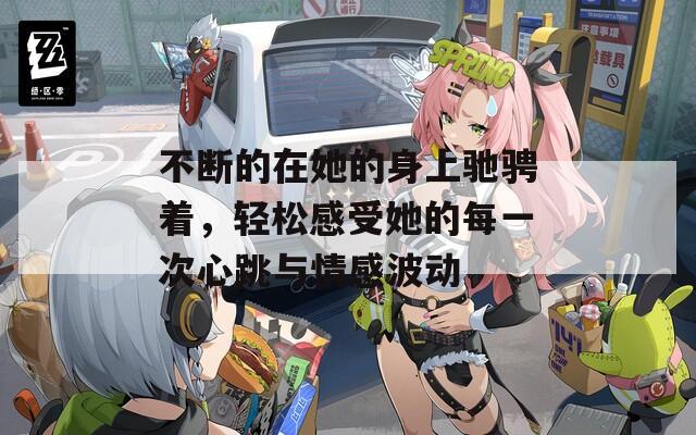 不断的在她的身上驰骋着，轻松感受她的每一次心跳与情感波动