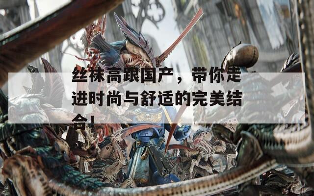 丝袜高跟国产，带你走进时尚与舒适的完美结合！