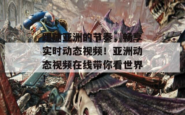 跟随亚洲的节奏，畅享实时动态视频！亚洲动态视频在线带你看世界！