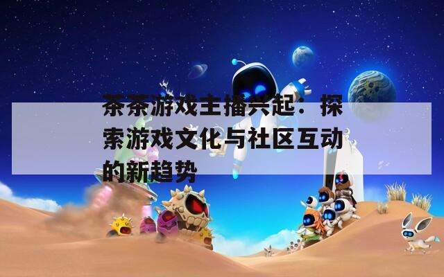 茶茶游戏主播兴起：探索游戏文化与社区互动的新趋势