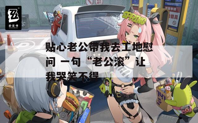 贴心老公带我去工地慰问 一句“老公滚”让我哭笑不得
